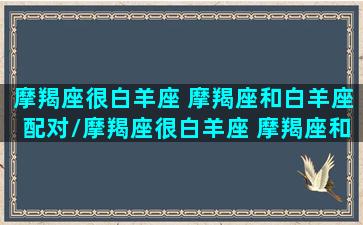 摩羯座很白羊座 摩羯座和白羊座配对/摩羯座很白羊座 摩羯座和白羊座配对-我的网站